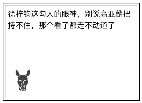 徐梓钧这勾人的眼神，别说高亚麟把持不住，那个看了都走不动道了